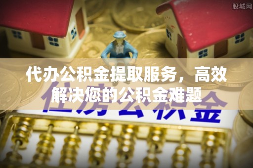 洪泽代办公积金提取服务，高效解决您的公积金难题