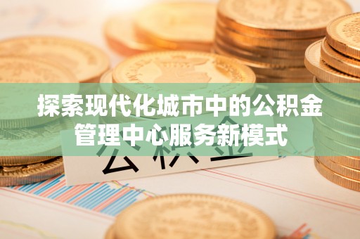 洪泽探索现代化城市中的公积金管理中心服务新模式