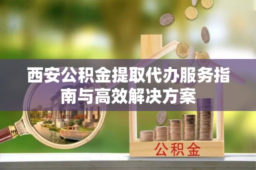 洪泽西安公积金提取代办服务指南与高效解决方案