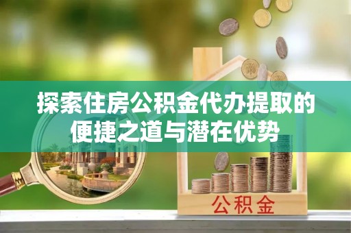 洪泽探索住房公积金代办提取的便捷之道与潜在优势