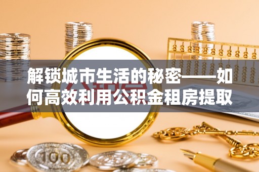 洪泽解锁城市生活的秘密——如何高效利用公积金租房提取政策优化居住体验