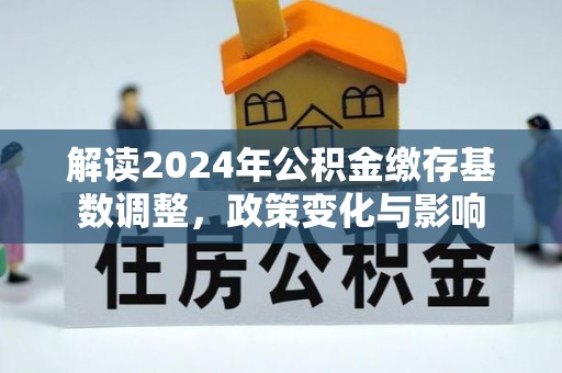 洪泽解读2024年公积金缴存基数调整，政策变化与影响