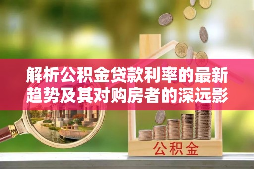 洪泽解析公积金贷款利率的最新趋势及其对购房者的深远影响