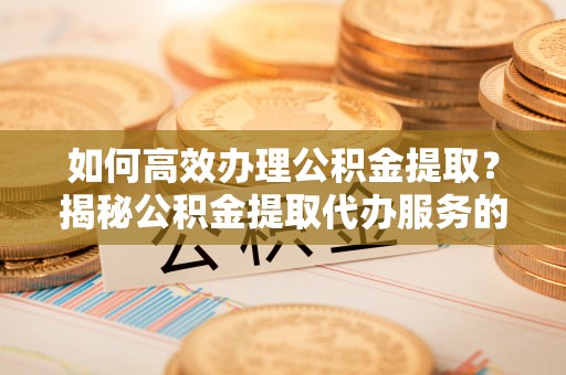 洪泽如何高效办理公积金提取？揭秘公积金提取代办服务的优势与注意事项