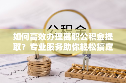 洪泽如何高效办理离职公积金提取？专业服务助你轻松搞定
