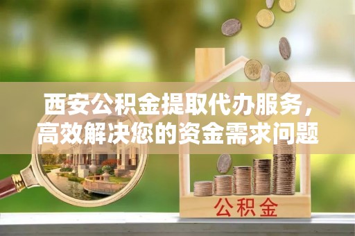 洪泽西安公积金提取代办服务，高效解决您的资金需求问题