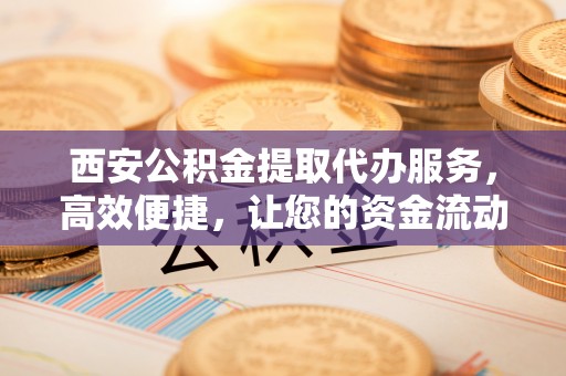 洪泽西安公积金提取代办服务，高效便捷，让您的资金流动更灵活