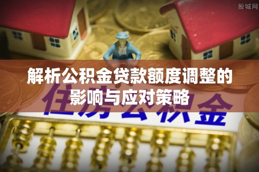 洪泽解析公积金贷款额度调整的影响与应对策略