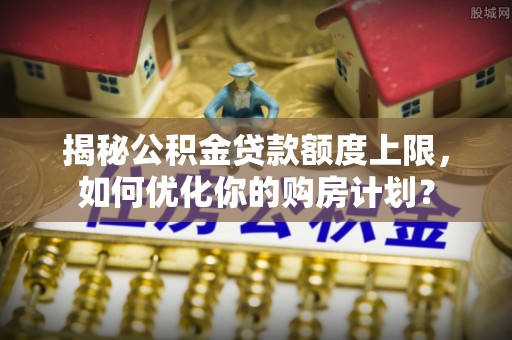 洪泽揭秘公积金贷款额度上限，如何优化你的购房计划？