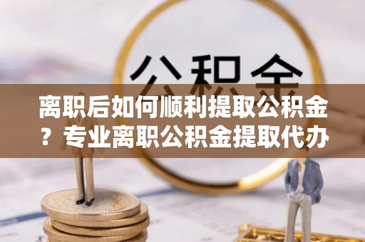 洪泽离职后如何顺利提取公积金？专业离职公积金提取代办服务指南