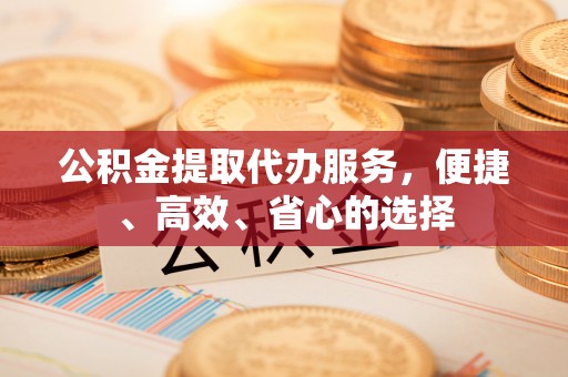 洪泽公积金提取代办服务，便捷、高效、省心的选择