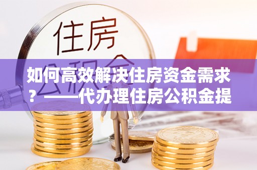 洪泽如何高效解决住房资金需求？——代办理住房公积金提取服务全解析
