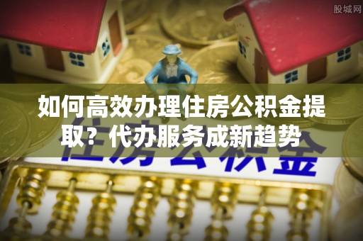 洪泽如何高效办理住房公积金提取？代办服务成新趋势