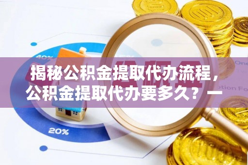 洪泽揭秘公积金提取代办流程，公积金提取代办要多久？一文读懂