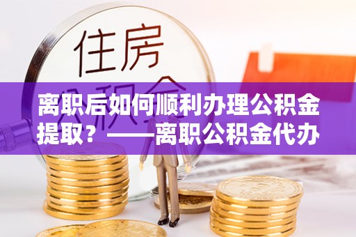 洪泽离职后如何顺利办理公积金提取？——离职公积金代办提取全攻略