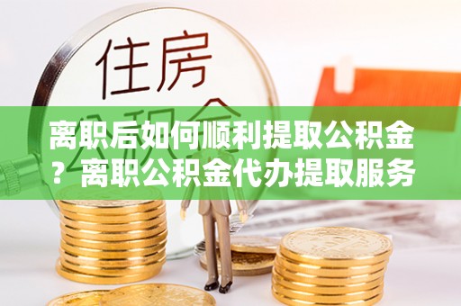 洪泽离职后如何顺利提取公积金？离职公积金代办提取服务助力无忧办理