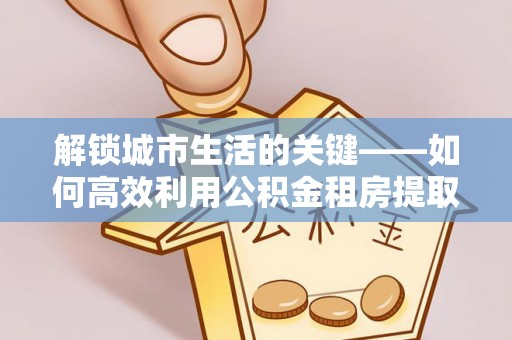 洪泽解锁城市生活的关键——如何高效利用公积金租房提取实现居住自由