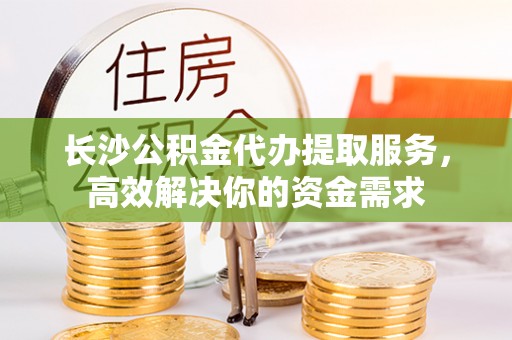 洪泽长沙公积金代办提取服务，高效解决你的资金需求