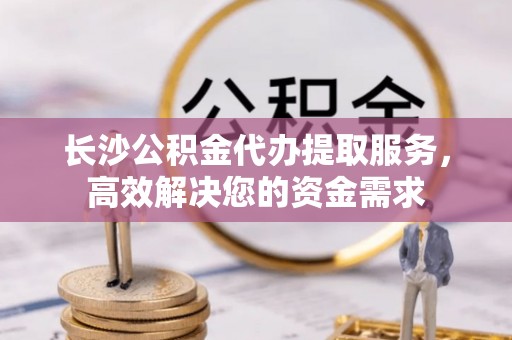 洪泽长沙公积金代办提取服务，高效解决您的资金需求