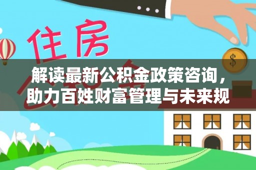 洪泽解读最新公积金政策咨询，助力百姓财富管理与未来规划
