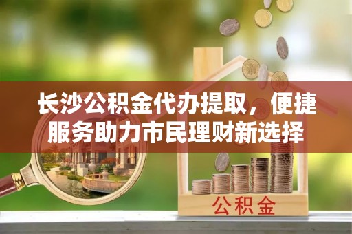 洪泽长沙公积金代办提取，便捷服务助力市民理财新选择