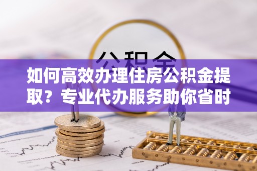 洪泽如何高效办理住房公积金提取？专业代办服务助你省时省力
