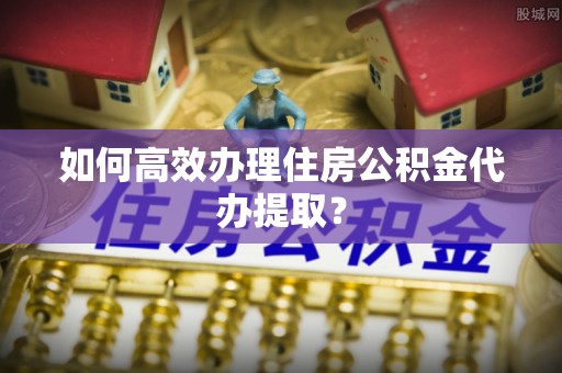 洪泽如何高效办理住房公积金代办提取？